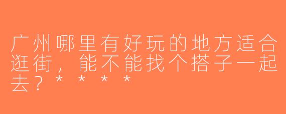 广州哪里有好玩的地方适合逛街，能不能找个搭子一起去？****