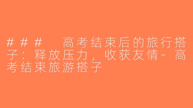 ### 高考结束后的旅行搭子：释放压力，收获友情-高考结束旅游搭子