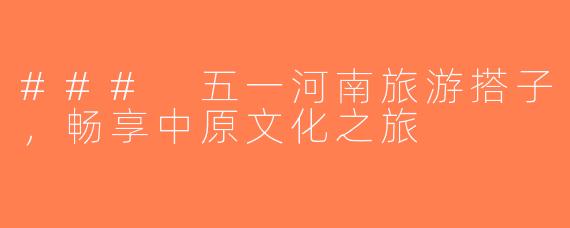 ### 五一河南旅游搭子，畅享中原文化之旅