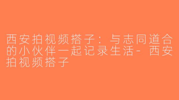 西安拍视频搭子：与志同道合的小伙伴一起记录生活-西安拍视频搭子