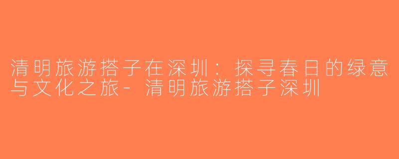 清明旅游搭子在深圳：探寻春日的绿意与文化之旅-清明旅游搭子深圳
