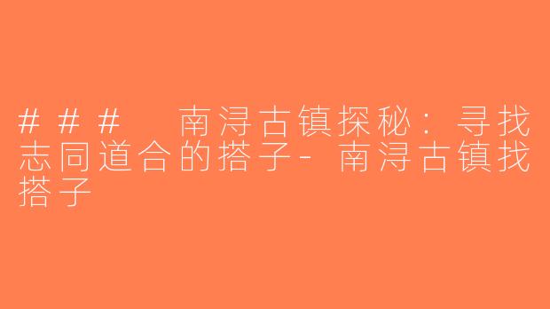 ### 南浔古镇探秘：寻找志同道合的搭子-南浔古镇找搭子
