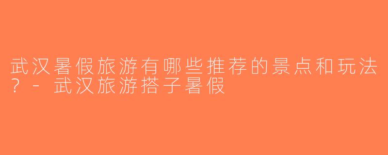 武汉暑假旅游有哪些推荐的景点和玩法？-武汉旅游搭子暑假