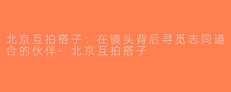 北京互拍搭子：在镜头背后寻觅志同道合的伙伴-北京互拍搭子