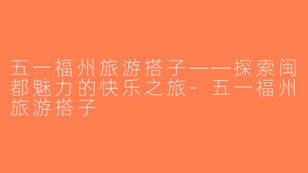 五一福州旅游搭子——探索闽都魅力的快乐之旅-五一福州旅游搭子