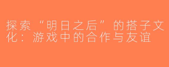 探索“明日之后”的搭子文化：游戏中的合作与友谊