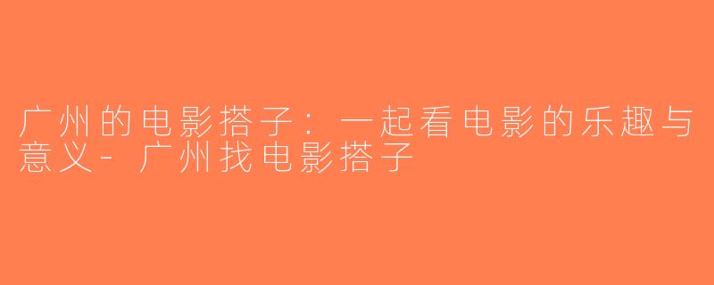 广州的电影搭子：一起看电影的乐趣与意义-广州找电影搭子