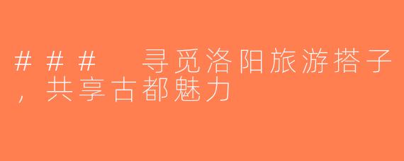 ### 寻觅洛阳旅游搭子，共享古都魅力