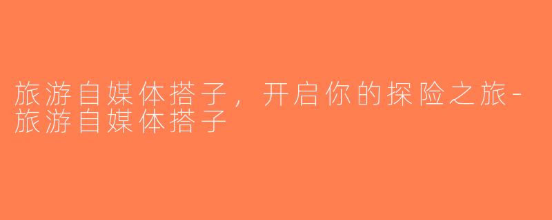 旅游自媒体搭子，开启你的探险之旅-旅游自媒体搭子