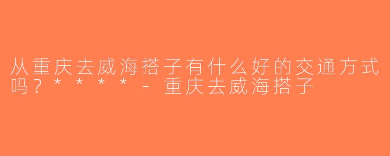 从重庆去威海搭子有什么好的交通方式吗？****-重庆去威海搭子