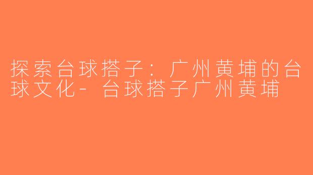 探索台球搭子：广州黄埔的台球文化-台球搭子广州黄埔