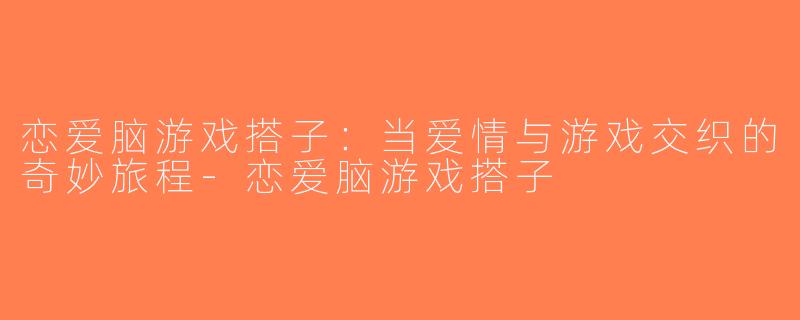恋爱脑游戏搭子：当爱情与游戏交织的奇妙旅程-恋爱脑游戏搭子