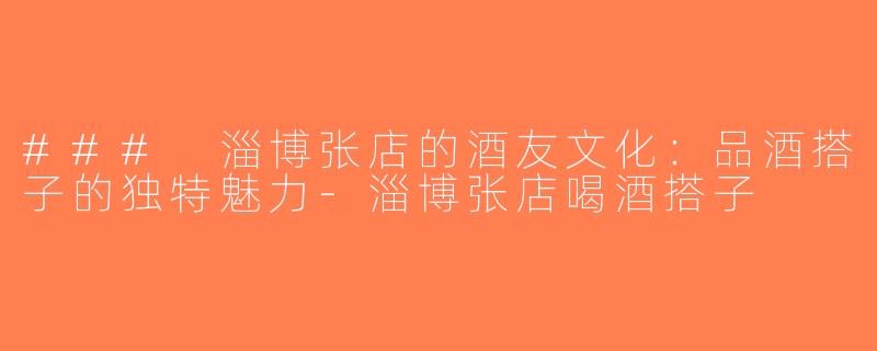 ### 淄博张店的酒友文化：品酒搭子的独特魅力-淄博张店喝酒搭子
