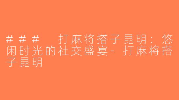 ### 打麻将搭子昆明：悠闲时光的社交盛宴-打麻将搭子昆明