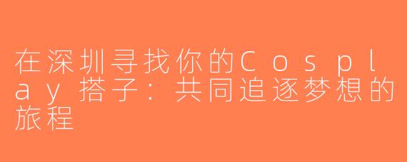 在深圳寻找你的Cosplay搭子：共同追逐梦想的旅程