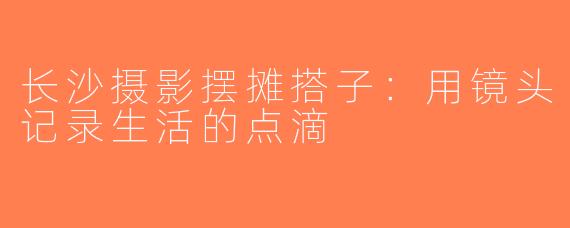 长沙摄影摆摊搭子：用镜头记录生活的点滴