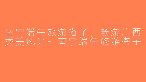 南宁端午旅游搭子，畅游广西秀美风光-南宁端午旅游搭子
