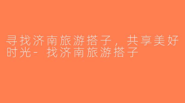 寻找济南旅游搭子，共享美好时光-找济南旅游搭子