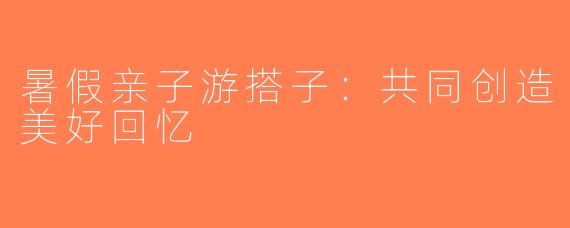 暑假亲子游搭子：共同创造美好回忆