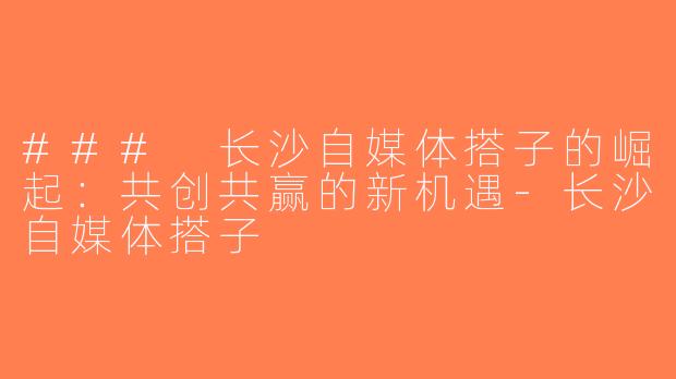 ### 长沙自媒体搭子的崛起：共创共赢的新机遇-长沙自媒体搭子