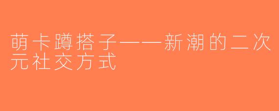 萌卡蹲搭子——新潮的二次元社交方式