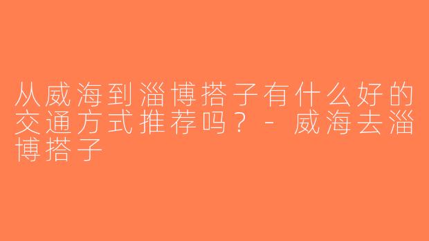 从威海到淄博搭子有什么好的交通方式推荐吗？-威海去淄博搭子