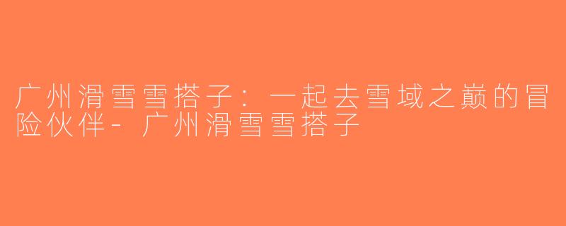 广州滑雪雪搭子：一起去雪域之巅的冒险伙伴-广州滑雪雪搭子
