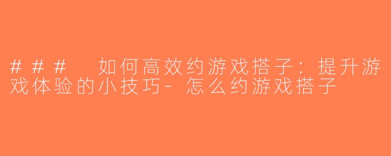 ### 如何高效约游戏搭子：提升游戏体验的小技巧-怎么约游戏搭子