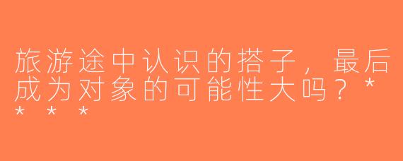 旅游途中认识的搭子，最后成为对象的可能性大吗？****
