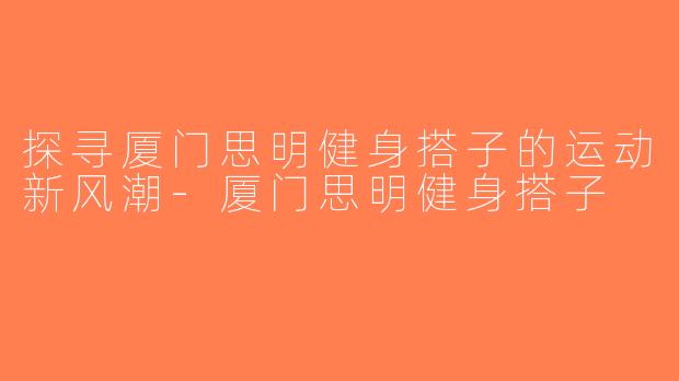 探寻厦门思明健身搭子的运动新风潮-厦门思明健身搭子