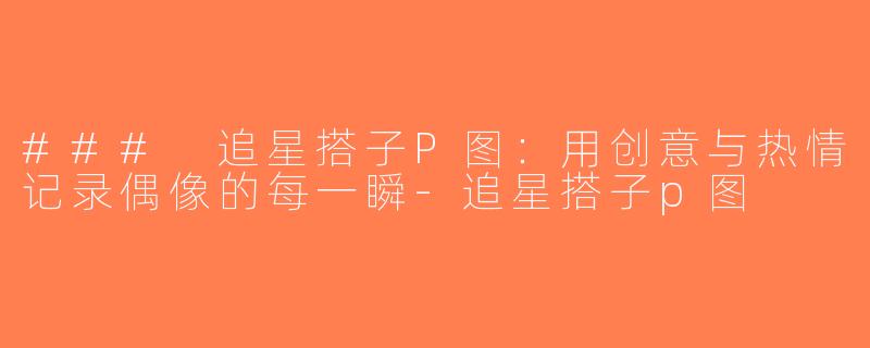 ### 追星搭子P图：用创意与热情记录偶像的每一瞬-追星搭子p图