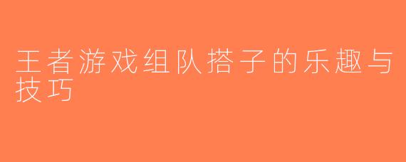 王者游戏组队搭子的乐趣与技巧