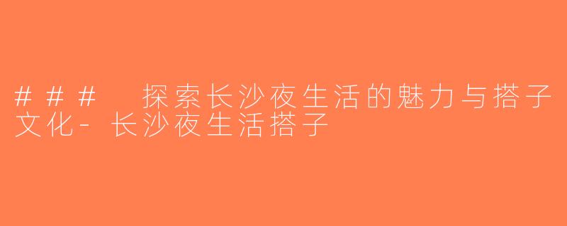 ### 探索长沙夜生活的魅力与搭子文化-长沙夜生活搭子