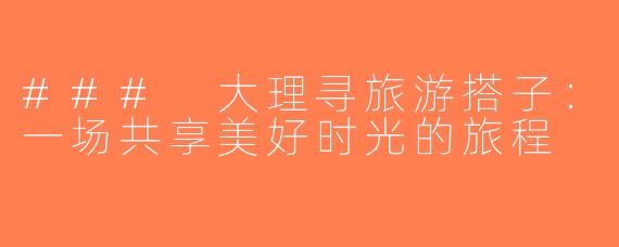### 大理寻旅游搭子：一场共享美好时光的旅程