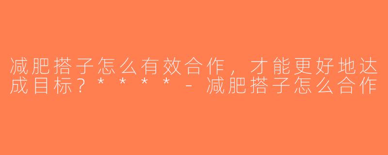 减肥搭子怎么有效合作，才能更好地达成目标？****-减肥搭子怎么合作