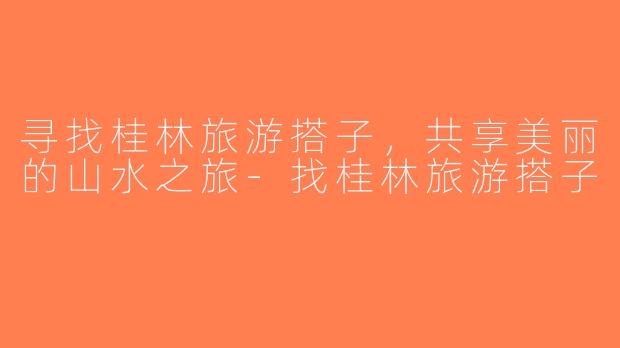 寻找桂林旅游搭子，共享美丽的山水之旅-找桂林旅游搭子