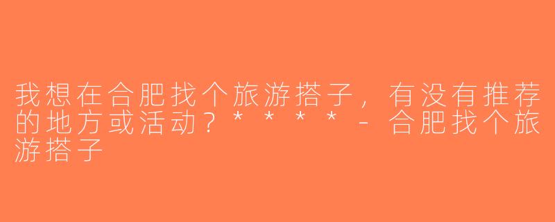 我想在合肥找个旅游搭子，有没有推荐的地方或活动？****-合肥找个旅游搭子