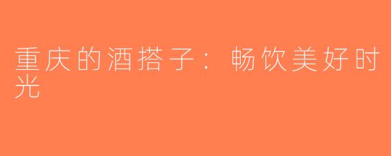 重庆的酒搭子：畅饮美好时光