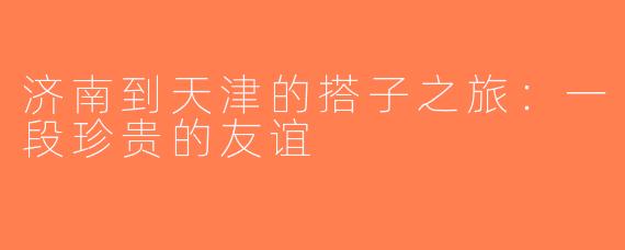 济南到天津的搭子之旅：一段珍贵的友谊