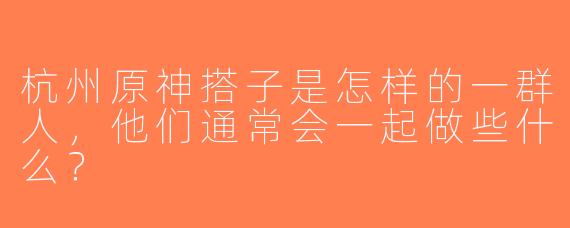 杭州原神搭子是怎样的一群人，他们通常会一起做些什么？