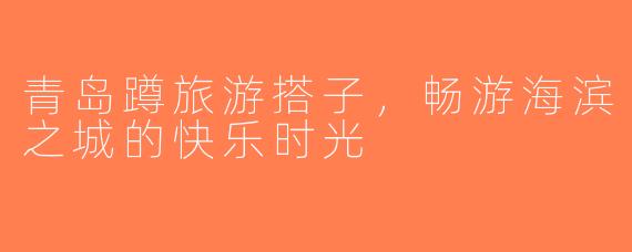 青岛蹲旅游搭子，畅游海滨之城的快乐时光