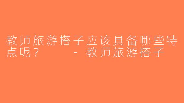 教师旅游搭子应该具备哪些特点呢？  -教师旅游搭子