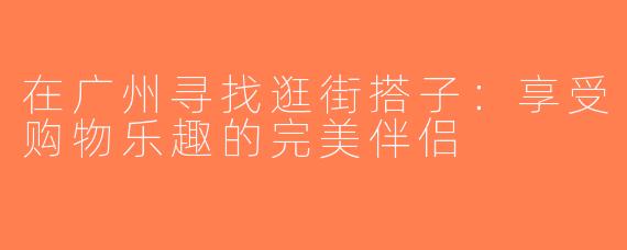 在广州寻找逛街搭子：享受购物乐趣的完美伴侣