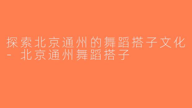 探索北京通州的舞蹈搭子文化-北京通州舞蹈搭子
