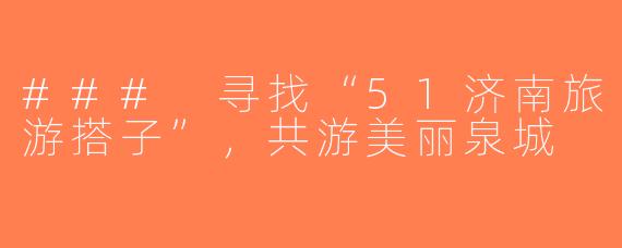### 寻找“51济南旅游搭子”，共游美丽泉城