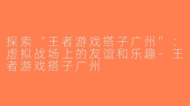 探索“王者游戏搭子广州”：虚拟战场上的友谊和乐趣-王者游戏搭子广州
