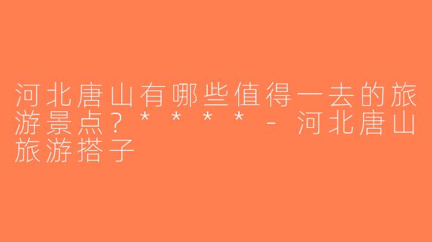河北唐山有哪些值得一去的旅游景点？****-河北唐山旅游搭子