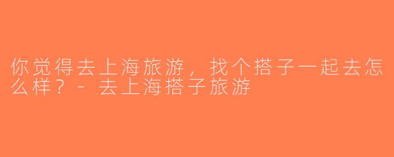 你觉得去上海旅游，找个搭子一起去怎么样？-去上海搭子旅游