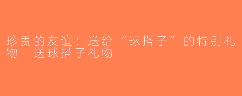 珍贵的友谊：送给“球搭子”的特别礼物-送球搭子礼物
