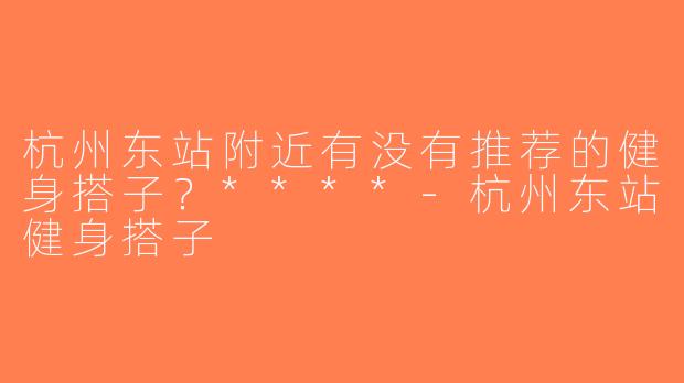 杭州东站附近有没有推荐的健身搭子？****-杭州东站健身搭子